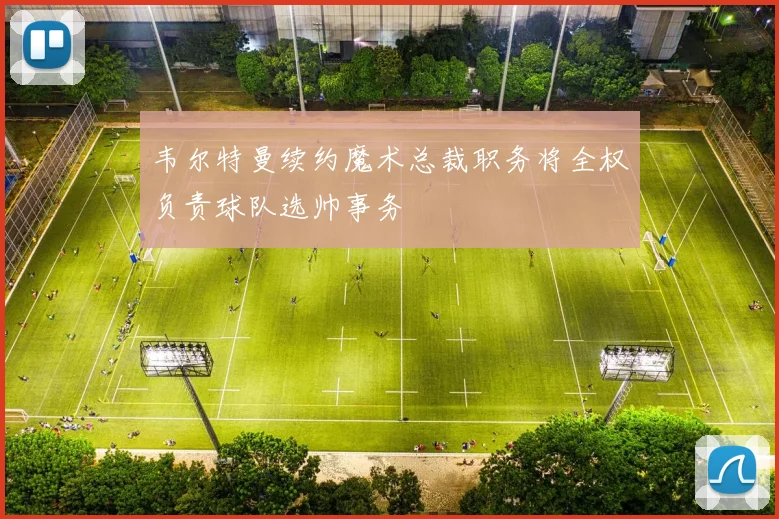 韦尔特曼续约魔术总裁职务将全权负责球队选帅事务