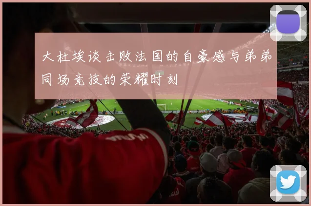 大杜埃谈击败法国的自豪感与弟弟同场竞技的荣耀时刻