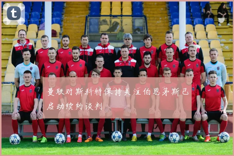 曼联对斯科特保持关注伯恩茅斯已启动续约谈判