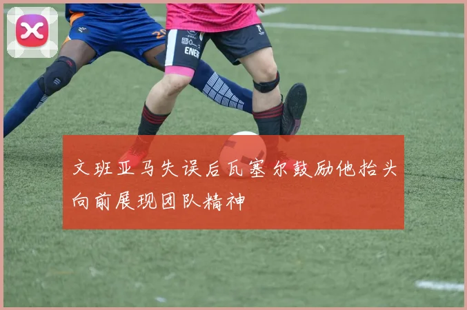 文班亚马失误后瓦塞尔鼓励他抬头向前展现团队精神
