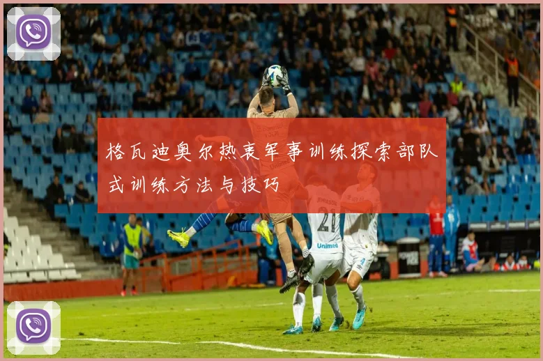 格瓦迪奥尔热衷军事训练探索部队式训练方法与技巧