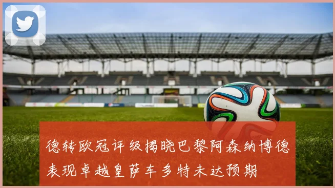 德转欧冠评级揭晓巴黎阿森纳博德表现卓越皇萨车多特未达预期