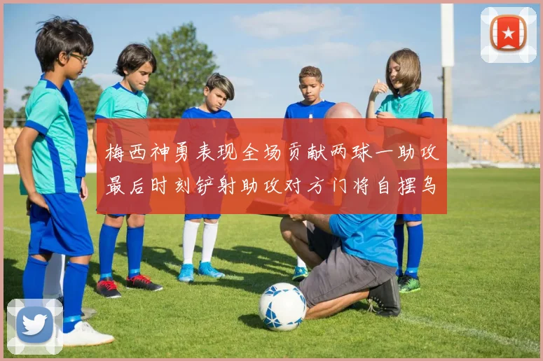 梅西神勇表现全场贡献两球一助攻最后时刻铲射助攻对方门将自摆乌龙