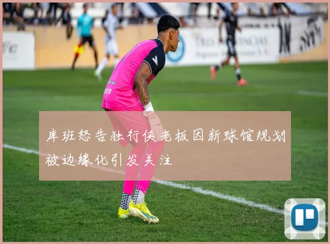 库班怒告独行侠老板因新球馆规划被边缘化引发关注
