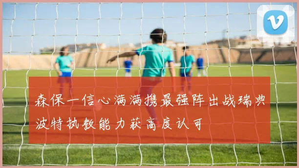 森保一信心满满携最强阵出战瑞典波特执教能力获高度认可