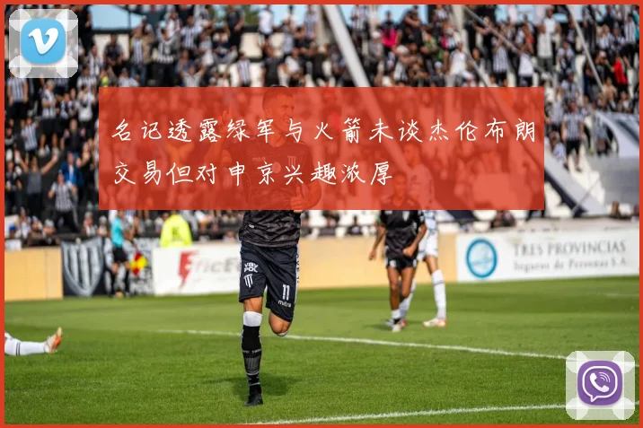 名记透露绿军与火箭未谈杰伦布朗交易但对申京兴趣浓厚