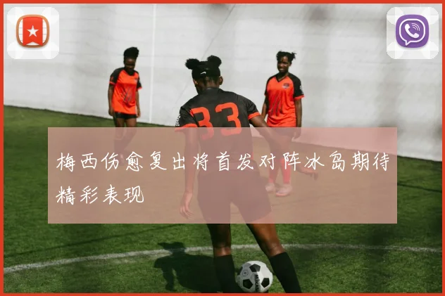 梅西伤愈复出将首发对阵冰岛期待精彩表现