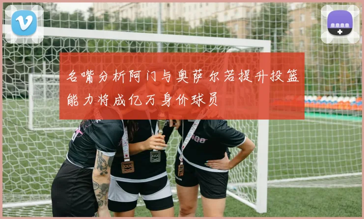 名嘴分析阿门与奥萨尔若提升投篮能力将成亿万身价球员