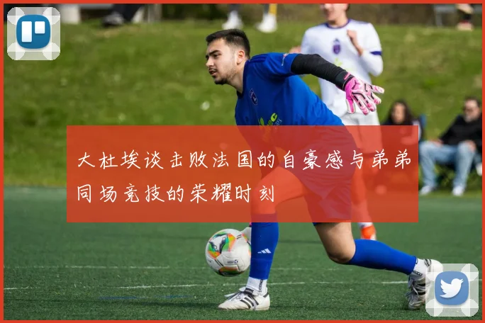 大杜埃谈击败法国的自豪感与弟弟同场竞技的荣耀时刻