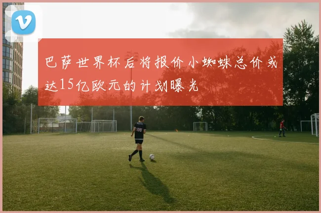 巴萨世界杯后将报价小蜘蛛总价或达15亿欧元的计划曝光